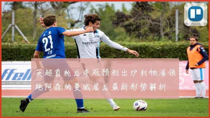 英超首轮后夺冠预测出炉利物浦领跑阿森纳曼城居后最新形势解析