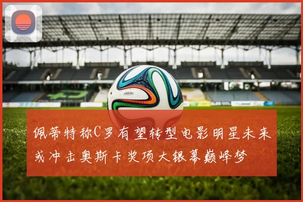 佩蒂特称C罗有望转型电影明星未来或冲击奥斯卡奖项大银幕巅峰梦